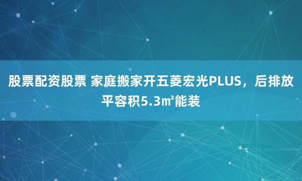 股票配资股票 家庭搬家开五菱宏光PLUS，后排放平容积5.3㎡能装