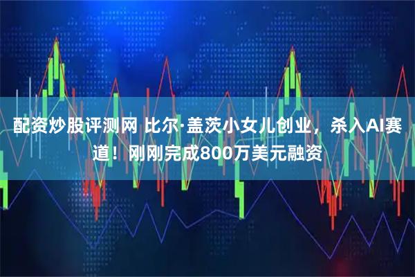 配资炒股评测网 比尔·盖茨小女儿创业，杀入AI赛道！刚刚完成800万美元融资