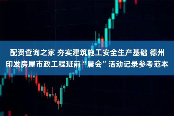 配资查询之家 夯实建筑施工安全生产基础 德州印发房屋市政工程班前“晨会”活动记录参考范本