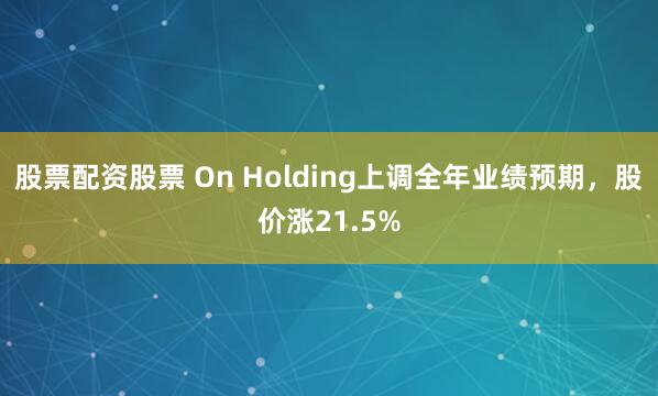 股票配资股票 On Holding上调全年业绩预期，股价涨21.5%