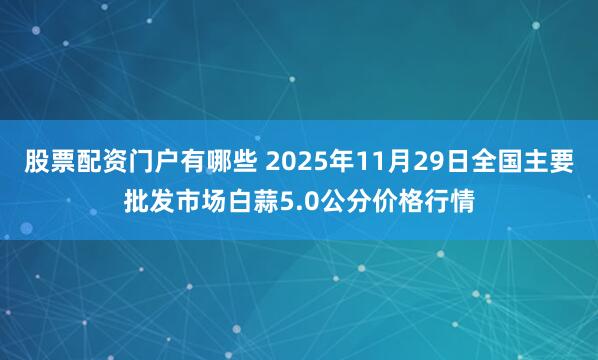 股票配资门户有哪些 2025年11月29日全国主要批发市场白蒜5.0公分价格行情
