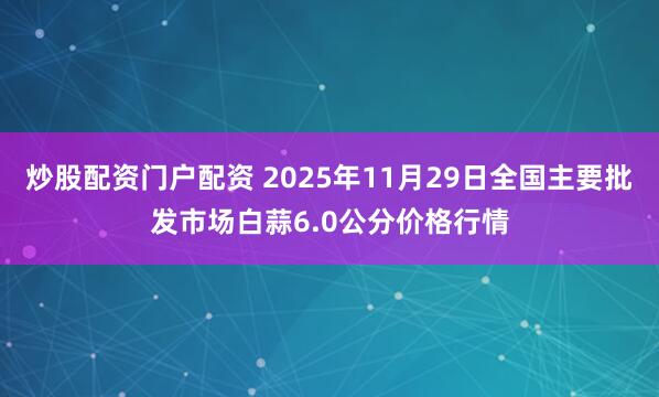 炒股配资门户配资 2025年11月29日全国主要批发市场白蒜6.0公分价格行情