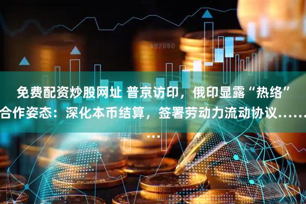 免费配资炒股网址 普京访印，俄印显露“热络”合作姿态：深化本币结算，签署劳动力流动协议……