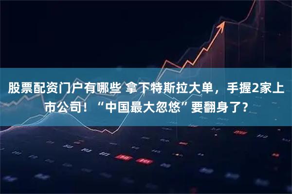 股票配资门户有哪些 拿下特斯拉大单，手握2家上市公司！“中国最大忽悠”要翻身了？