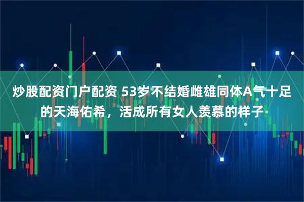 炒股配资门户配资 53岁不结婚雌雄同体A气十足的天海佑希，活成所有女人羡慕的样子