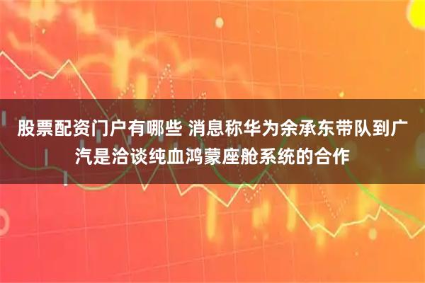 股票配资门户有哪些 消息称华为余承东带队到广汽是洽谈纯血鸿蒙座舱系统的合作