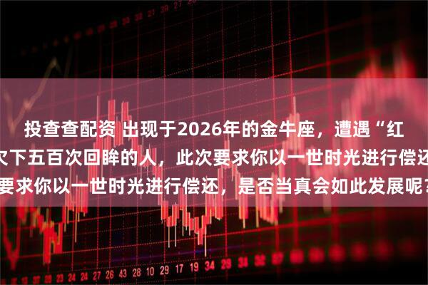 投查查配资 出现于2026年的金牛座，遭遇“红鸾天劫”降临：那个你曾欠下五百次回眸的人，此次要求你以一世时光进行偿还，是否当真会如此发展呢？
