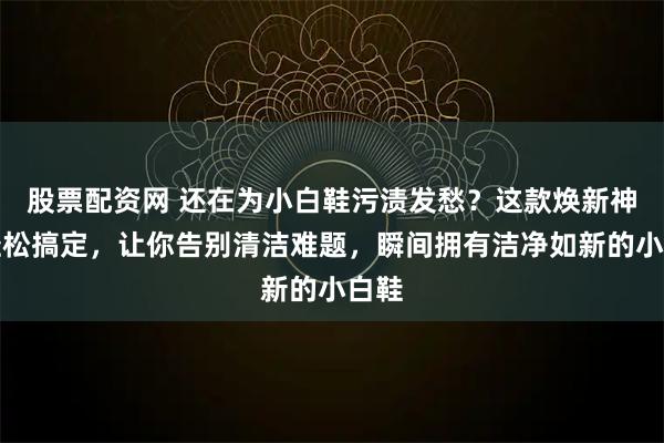 股票配资网 还在为小白鞋污渍发愁？这款焕新神器轻松搞定，让你告别清洁难题，瞬间拥有洁净如新的小白鞋