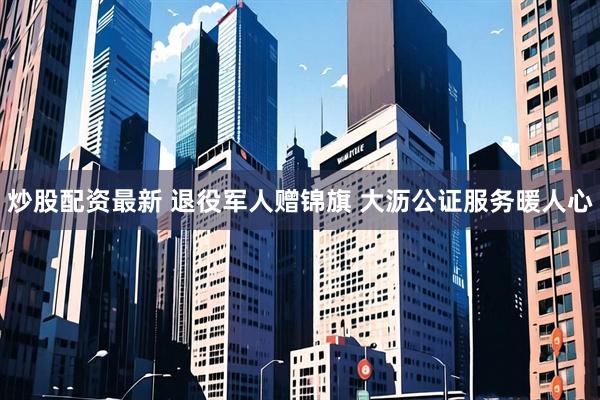 炒股配资最新 退役军人赠锦旗 大沥公证服务暖人心