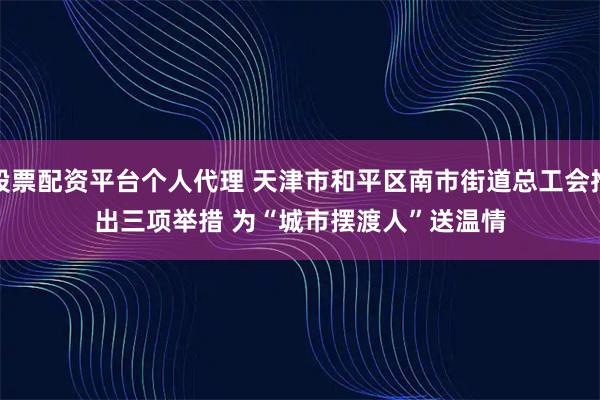股票配资平台个人代理 天津市和平区南市街道总工会推出三项举措 为“城市摆渡人”送温情