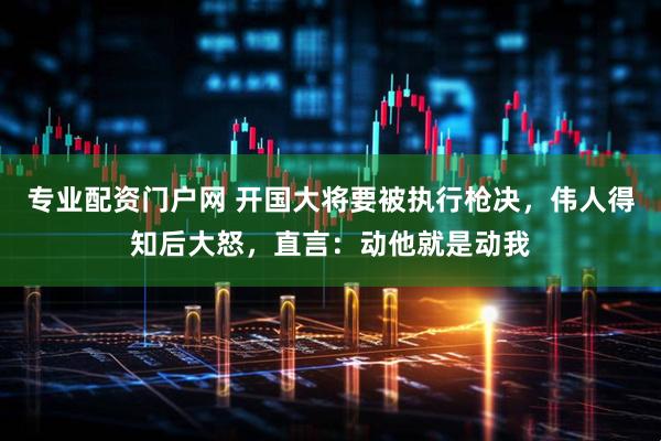 专业配资门户网 开国大将要被执行枪决，伟人得知后大怒，直言：动他就是动我