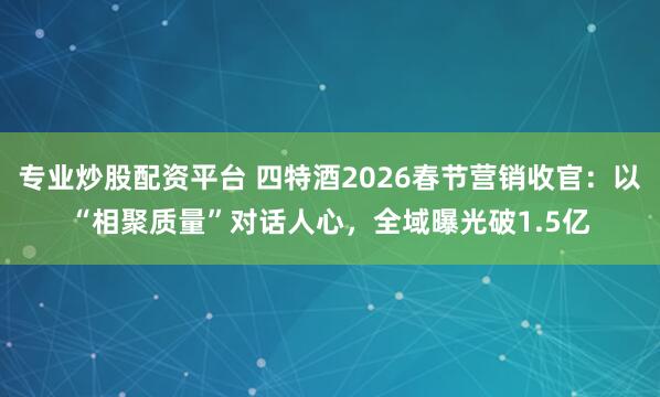 专业炒股配资平台 四特酒2026春节营销收官：以“相聚质量”对话人心，全域曝光破1.5亿