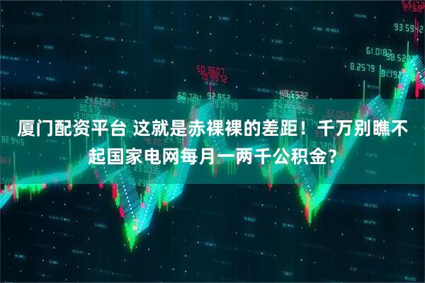 厦门配资平台 这就是赤裸裸的差距！千万别瞧不起国家电网每月一两千公积金？
