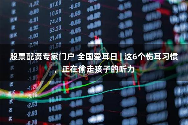 股票配资专家门户 全国爱耳日 | 这6个伤耳习惯，正在偷走孩子的听力