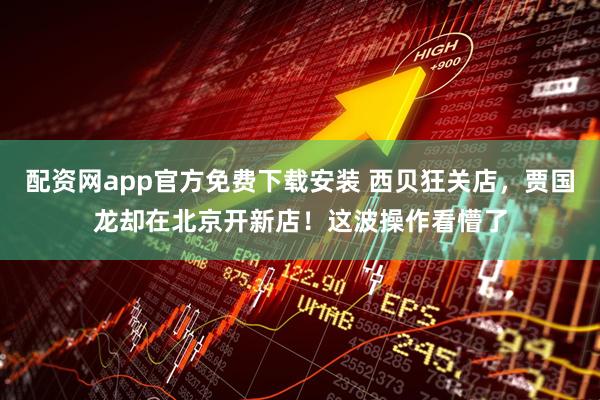 配资网app官方免费下载安装 西贝狂关店，贾国龙却在北京开新店！这波操作看懵了