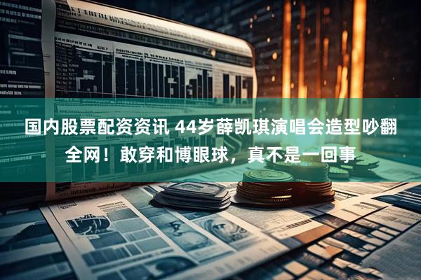 国内股票配资资讯 44岁薛凯琪演唱会造型吵翻全网！敢穿和博眼球，真不是一回事