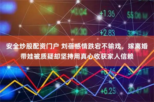 安全炒股配资门户 刘蓓感情跌宕不输戏，嫁离婚带娃被质疑却坚持用真心收获家人信赖