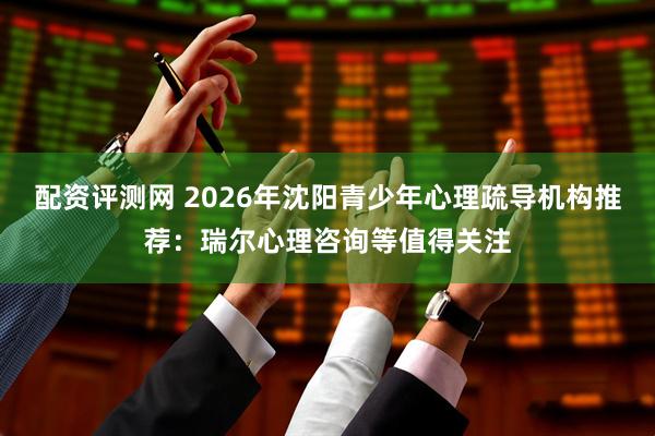 配资评测网 2026年沈阳青少年心理疏导机构推荐：瑞尔心理咨询等值得关注