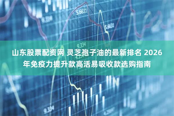 山东股票配资网 灵芝孢子油的最新排名 2026年免疫力提升款高活易吸收款选购指南