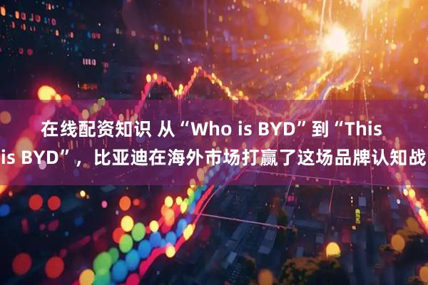 在线配资知识 从“Who is BYD”到“This is BYD”，比亚迪在海外市场打赢了这场品牌认知战